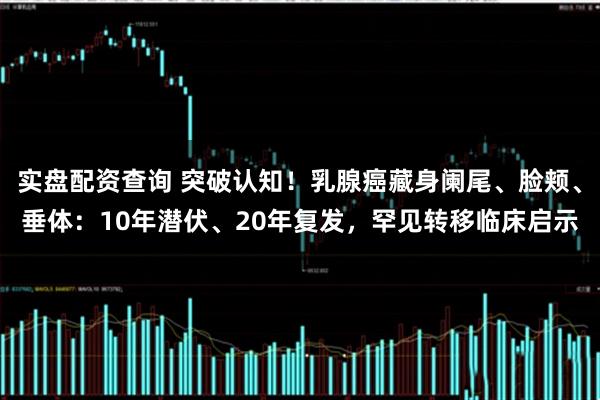 实盘配资查询 突破认知！乳腺癌藏身阑尾、脸颊、垂体：10年潜伏、20年复发，罕见转移临床启示