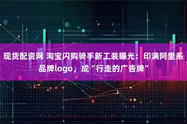 现货配资网 淘宝闪购骑手新工装曝光：印满阿里系品牌logo，成“行走的广告牌”