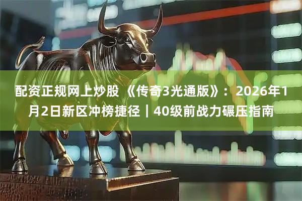 配资正规网上炒股 《传奇3光通版》：2026年1月2日新区冲榜捷径｜40级前战力碾压指南