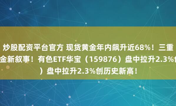 炒股配资平台官方 现货黄金年内飙升近68%！三重逻辑支撑黄金新叙事！有色ETF华宝（159876）盘中拉升2.3%创历史新高！