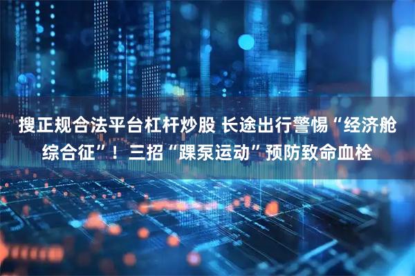 搜正规合法平台杠杆炒股 长途出行警惕“经济舱综合征”！三招“踝泵运动”预防致命血栓